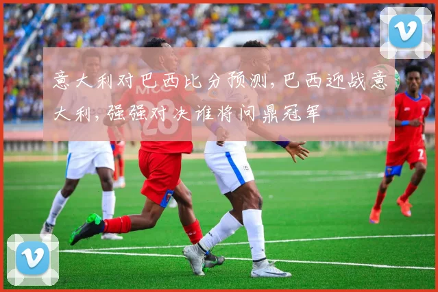 意大利对巴西比分预测,巴西迎战意大利,强强对决谁将问鼎冠军
