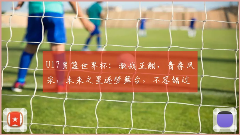 U17男篮世界杯：激战正酣，青春风采，未来之星逐梦舞台，不容错过